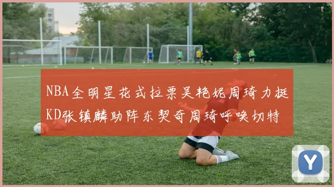 NBA全明星花式拉票吴艳妮周琦力挺KD张镇麟助阵东契奇周琦呼唤切特共襄盛举