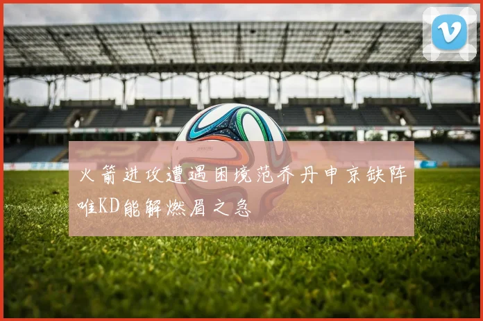 火箭进攻遭遇困境范乔丹申京缺阵唯KD能解燃眉之急