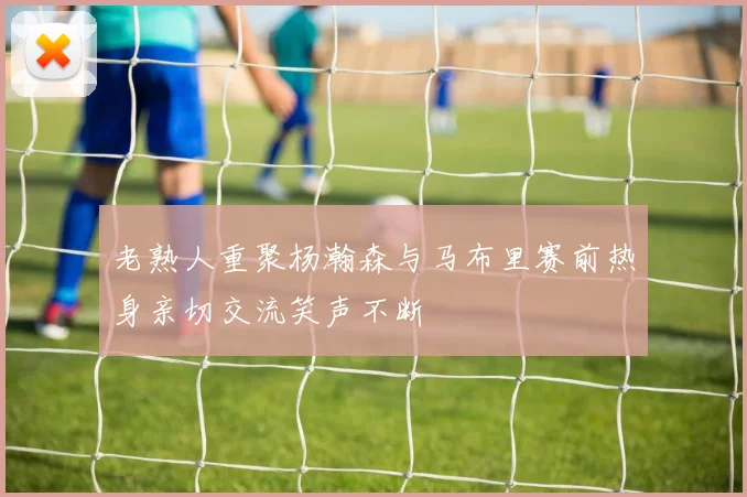 老熟人重聚杨瀚森与马布里赛前热身亲切交流笑声不断