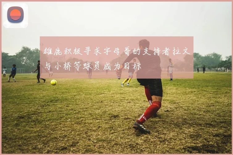 雄鹿积极寻求字母哥的支持者拉文与小桥等球员成为目标