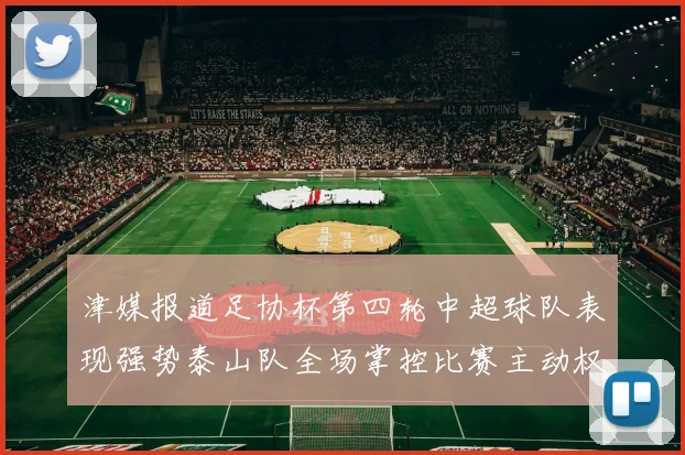 津媒报道足协杯第四轮中超球队表现强势泰山队全场掌控比赛主动权