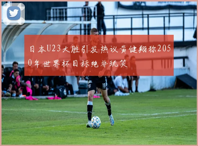 日本U23大胜引发热议黄健翔称2050年世界杯目标绝非玩笑