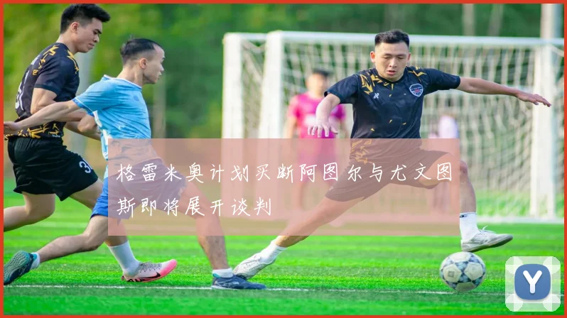 格雷米奥计划买断阿图尔与尤文图斯即将展开谈判
