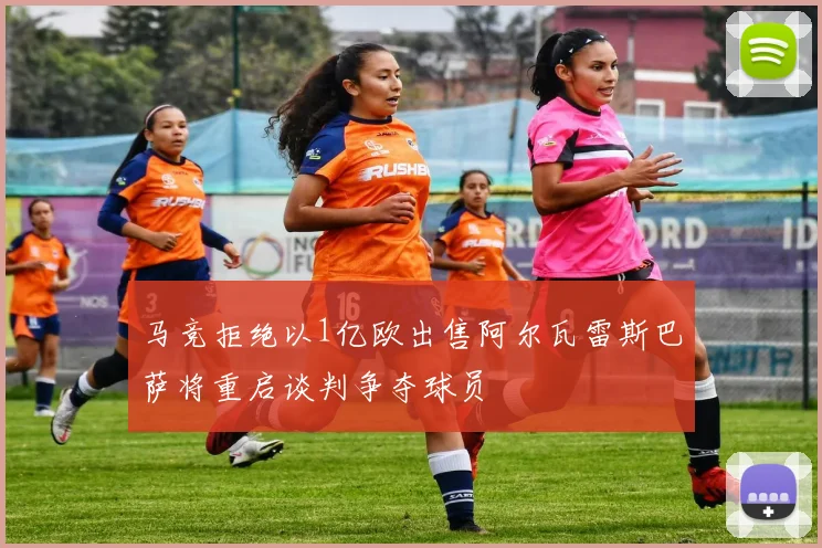 马竞拒绝以1亿欧出售阿尔瓦雷斯巴萨将重启谈判争夺球员