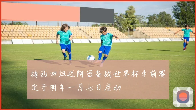 梅西回归迈阿密备战世界杯季前赛定于明年一月七日启动