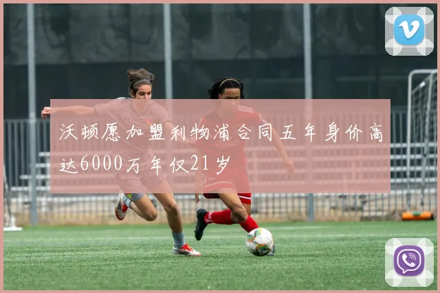 沃顿愿加盟利物浦合同五年身价高达6000万年仅21岁