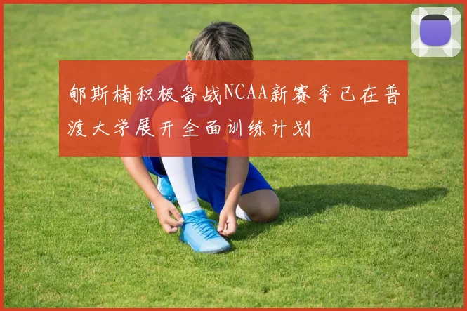 郇斯楠积极备战NCAA新赛季已在普渡大学展开全面训练计划